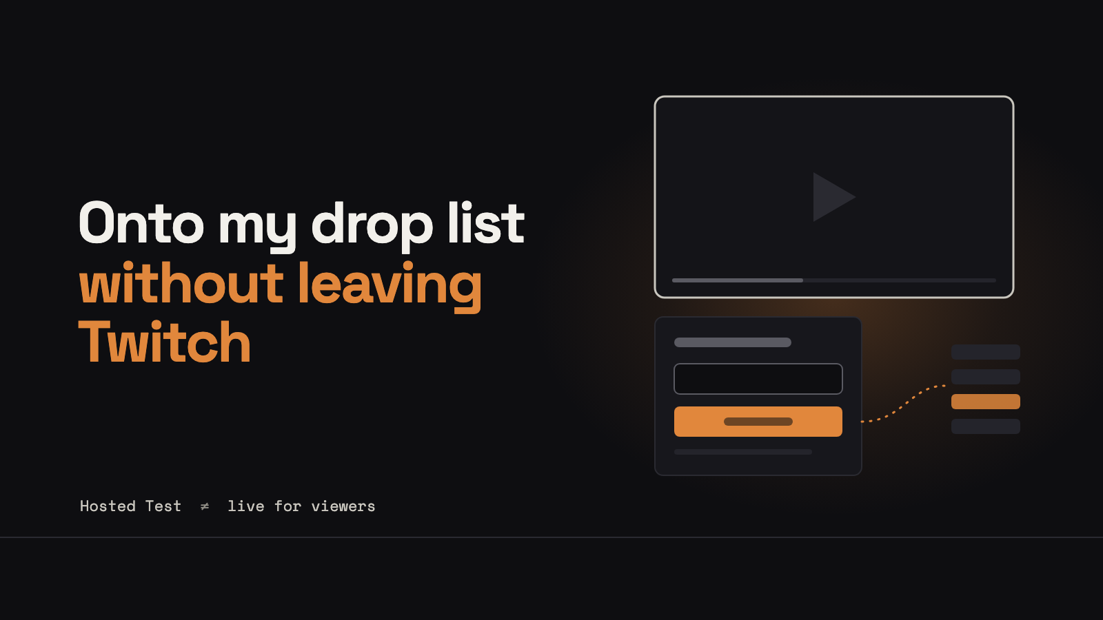 An abstract dark scene: an outline of a video frame with a small signup panel beneath it, a glowing orange button, and a dotted line leading to a stack of list rows, next to the title Onto my drop list without leaving Twitch.